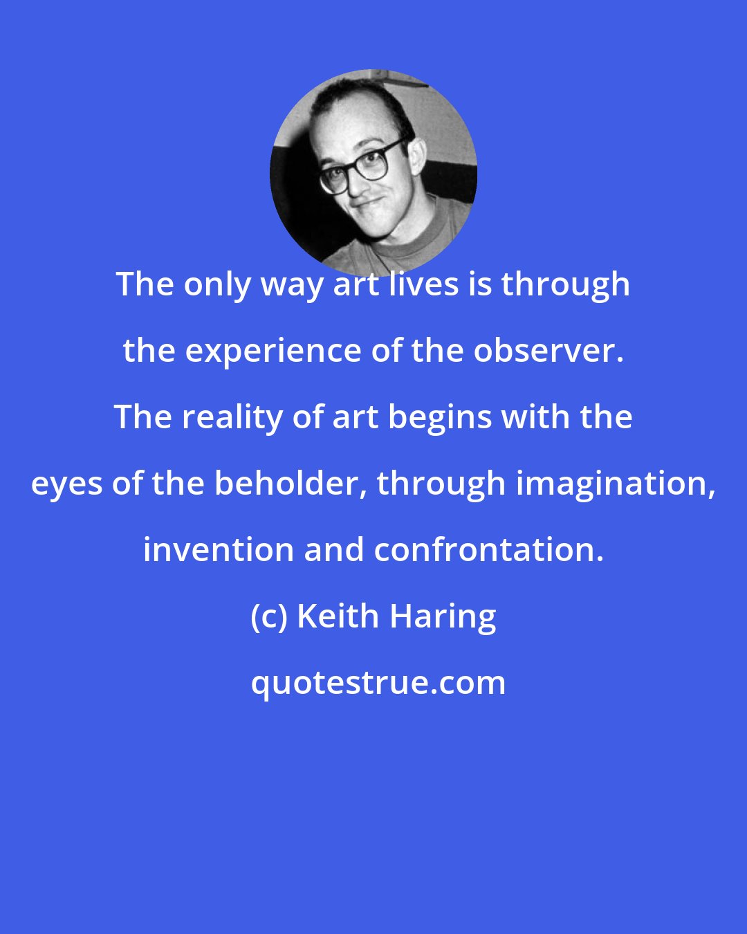 Keith Haring: The only way art lives is through the experience of the observer. The reality of art begins with the eyes of the beholder, through imagination, invention and confrontation.