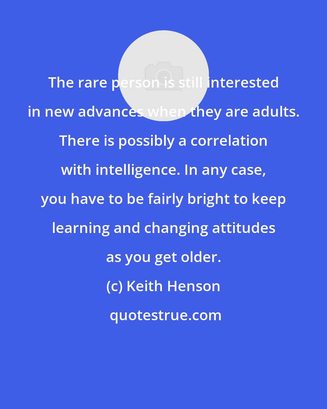 Keith Henson: The rare person is still interested in new advances when they are adults. There is possibly a correlation with intelligence. In any case, you have to be fairly bright to keep learning and changing attitudes as you get older.