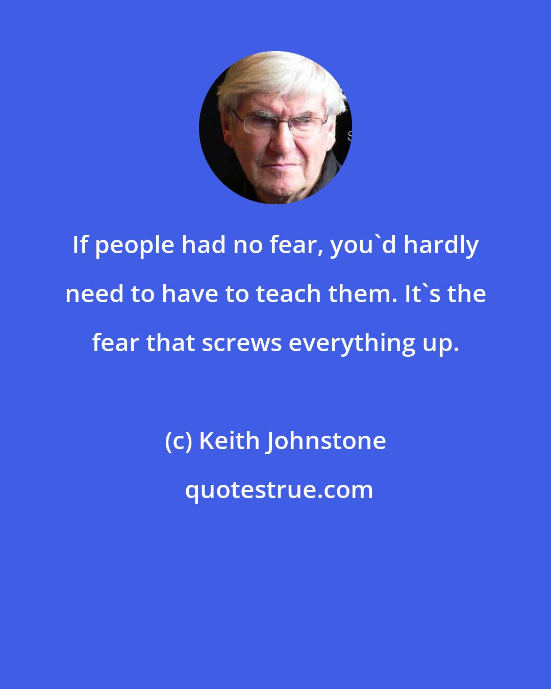Keith Johnstone: If people had no fear, you'd hardly need to have to teach them. It's the fear that screws everything up.