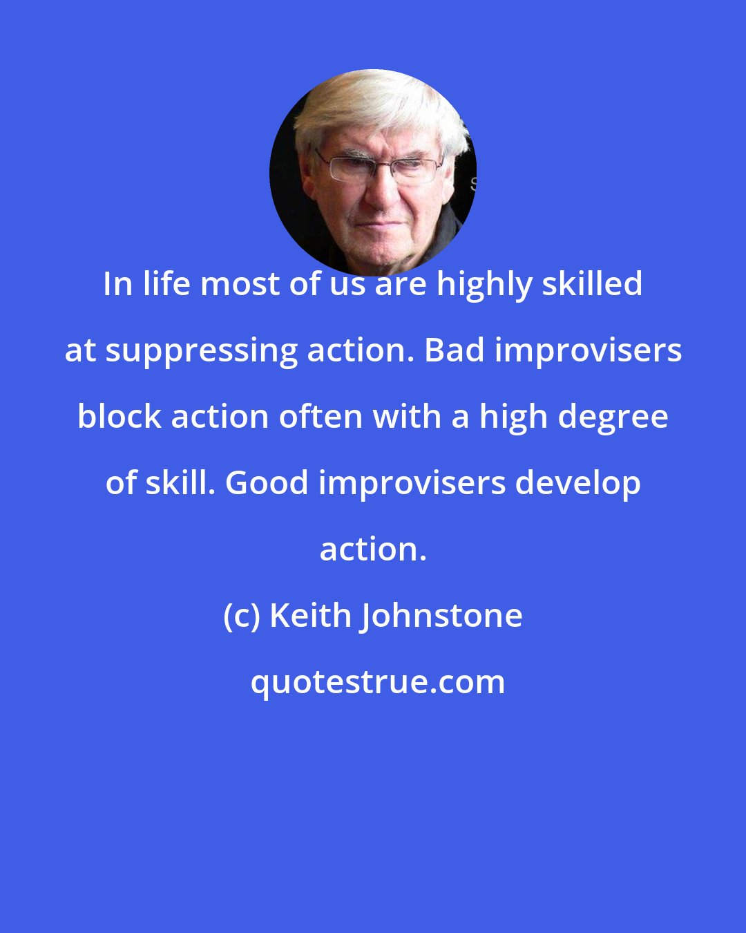 Keith Johnstone: In life most of us are highly skilled at suppressing action. Bad improvisers block action often with a high degree of skill. Good improvisers develop action.