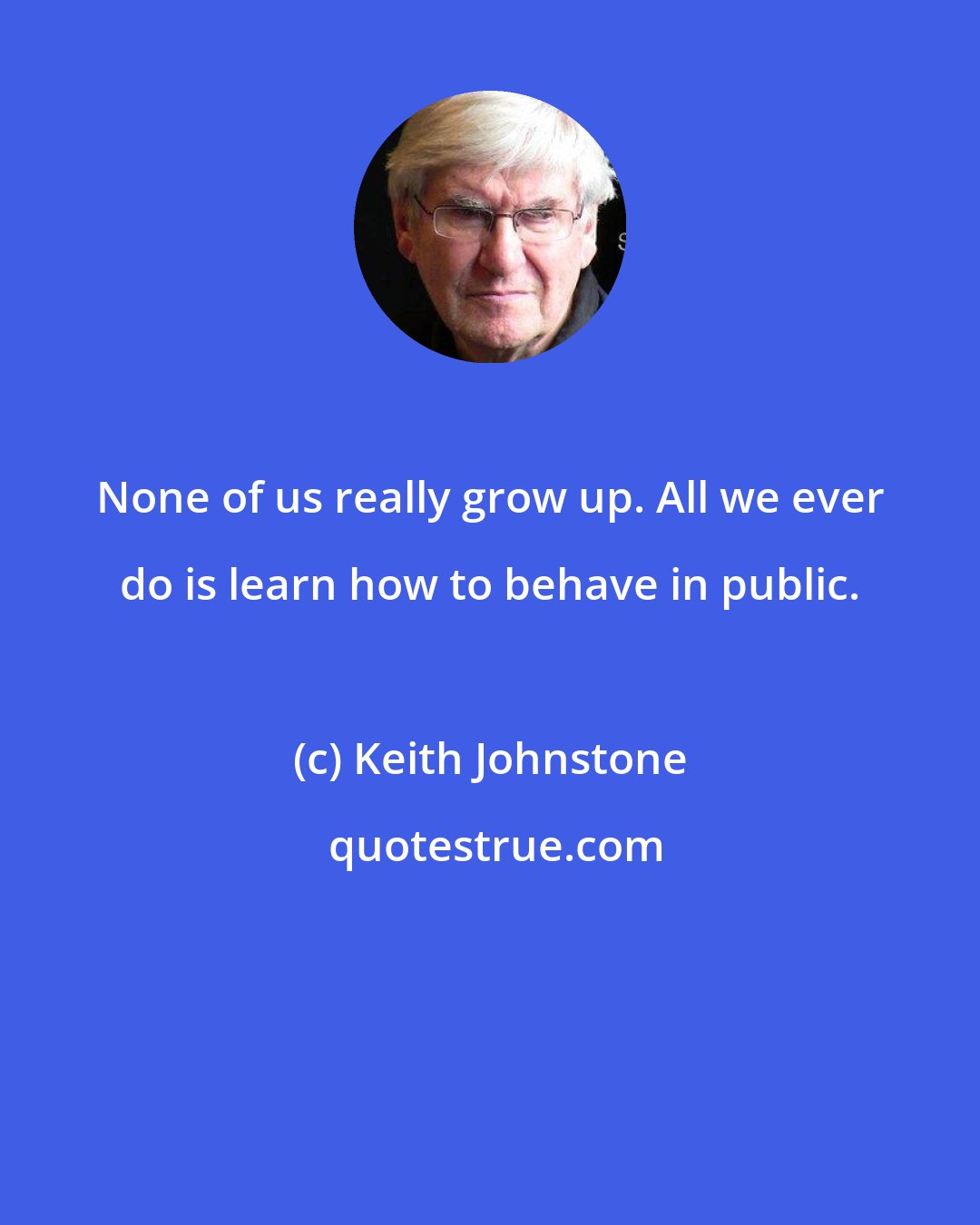 Keith Johnstone: None of us really grow up. All we ever do is learn how to behave in public.