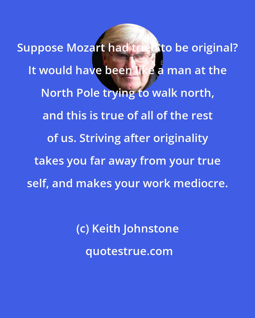 Keith Johnstone: Suppose Mozart had tried to be original? It would have been like a man at the North Pole trying to walk north, and this is true of all of the rest of us. Striving after originality takes you far away from your true self, and makes your work mediocre.