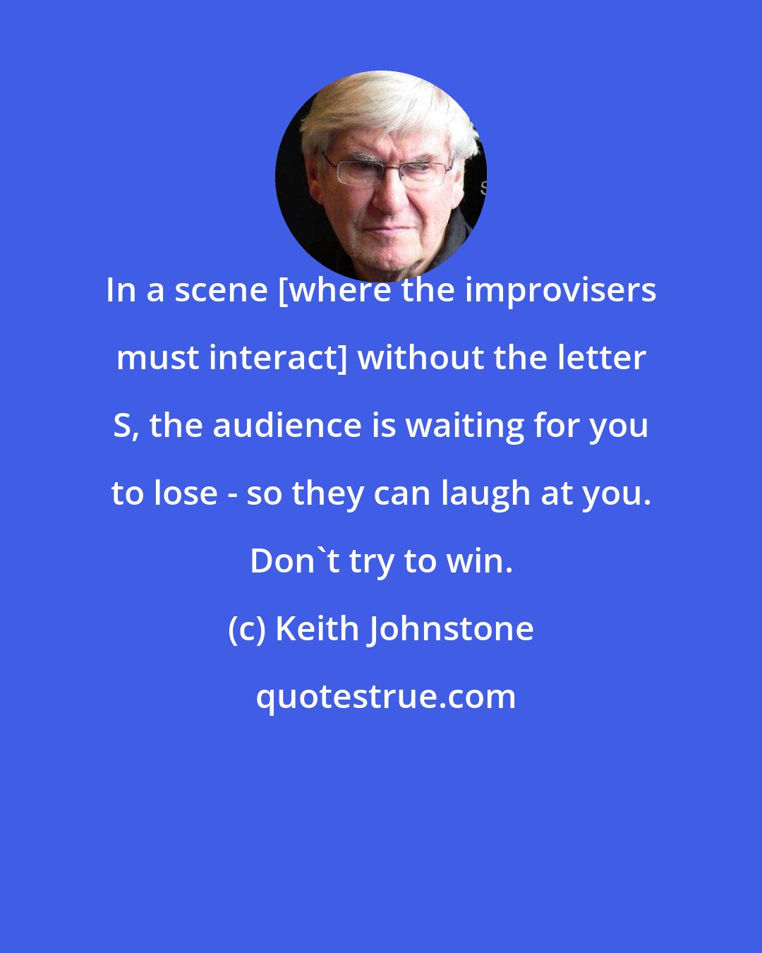 Keith Johnstone: In a scene [where the improvisers must interact] without the letter S, the audience is waiting for you to lose - so they can laugh at you. Don't try to win.