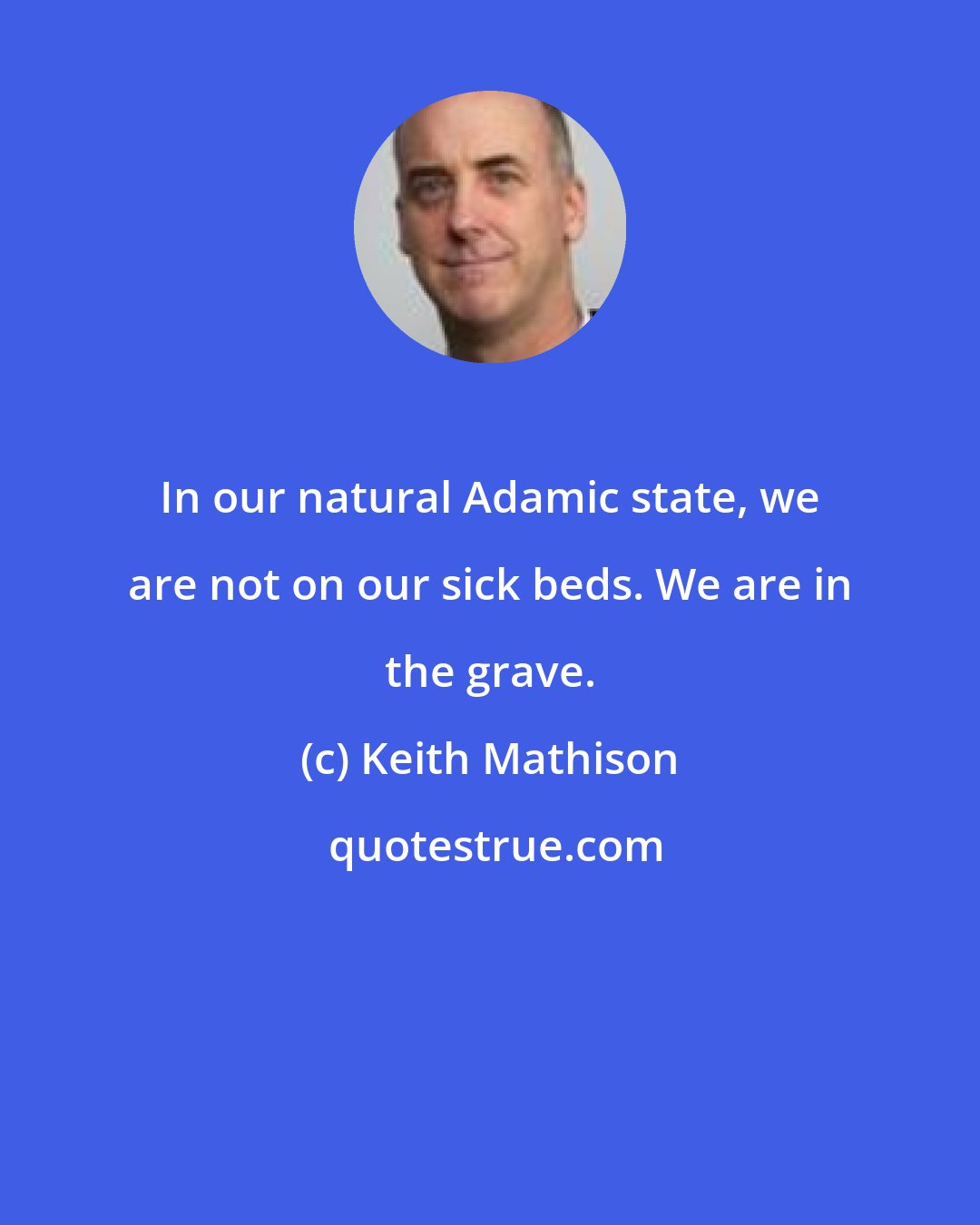 Keith Mathison: In our natural Adamic state, we are not on our sick beds. We are in the grave.