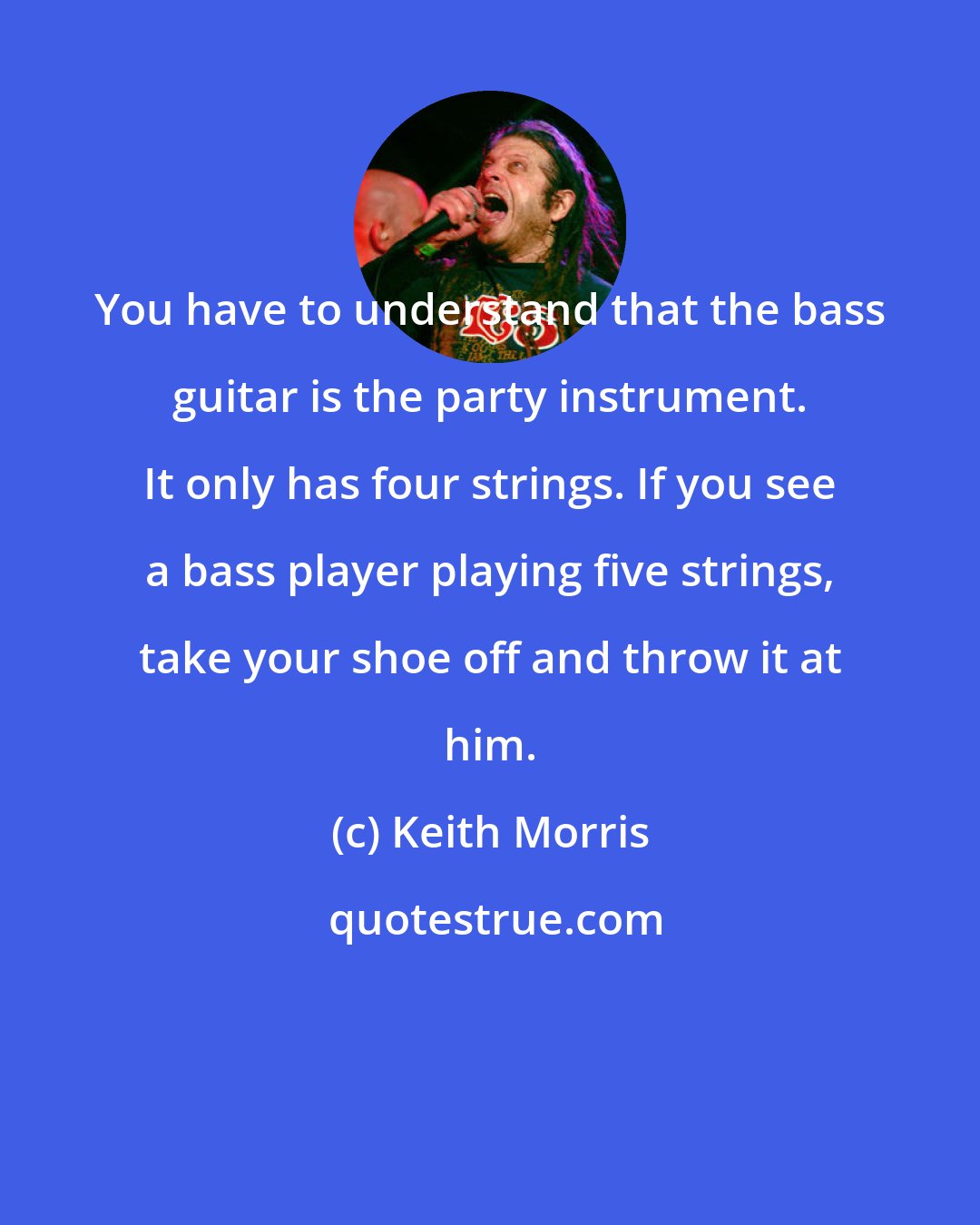 Keith Morris: You have to understand that the bass guitar is the party instrument. It only has four strings. If you see a bass player playing five strings, take your shoe off and throw it at him.