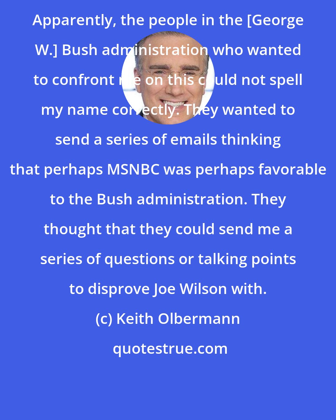 Keith Olbermann: Apparently, the people in the [George W.] Bush administration who wanted to confront me on this could not spell my name correctly. They wanted to send a series of emails thinking that perhaps MSNBC was perhaps favorable to the Bush administration. They thought that they could send me a series of questions or talking points to disprove Joe Wilson with.