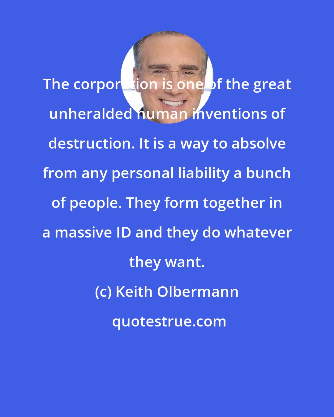 Keith Olbermann: The corporation is one of the great unheralded human inventions of destruction. It is a way to absolve from any personal liability a bunch of people. They form together in a massive ID and they do whatever they want.