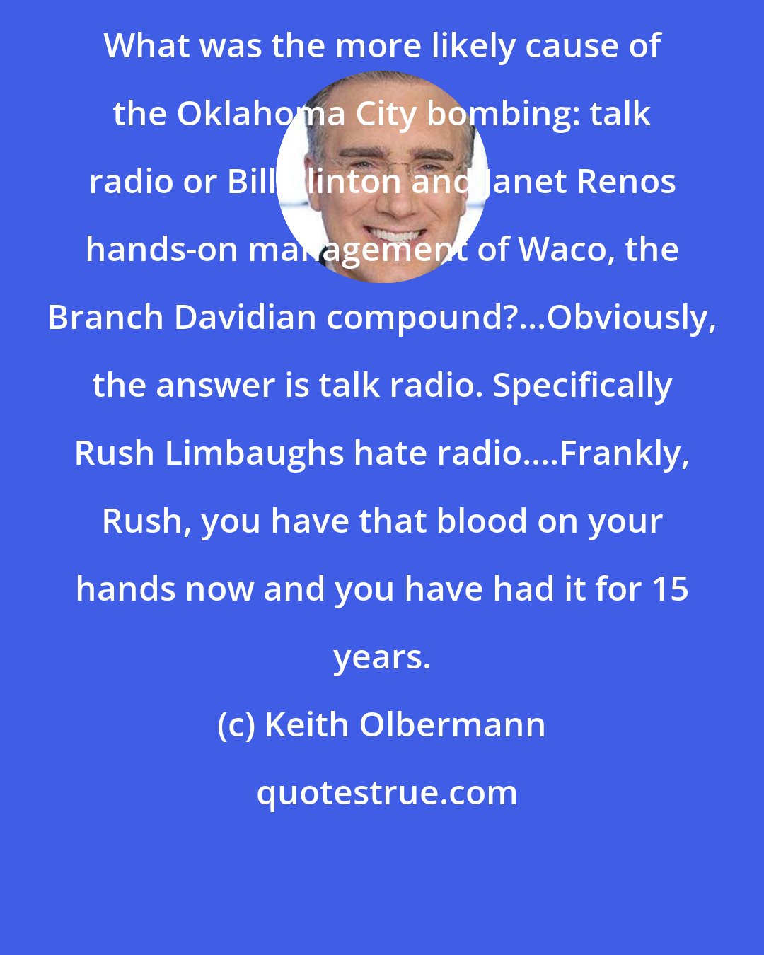 Keith Olbermann: What was the more likely cause of the Oklahoma City bombing: talk radio or Bill Clinton and Janet Renos hands-on management of Waco, the Branch Davidian compound?...Obviously, the answer is talk radio. Specifically Rush Limbaughs hate radio....Frankly, Rush, you have that blood on your hands now and you have had it for 15 years.