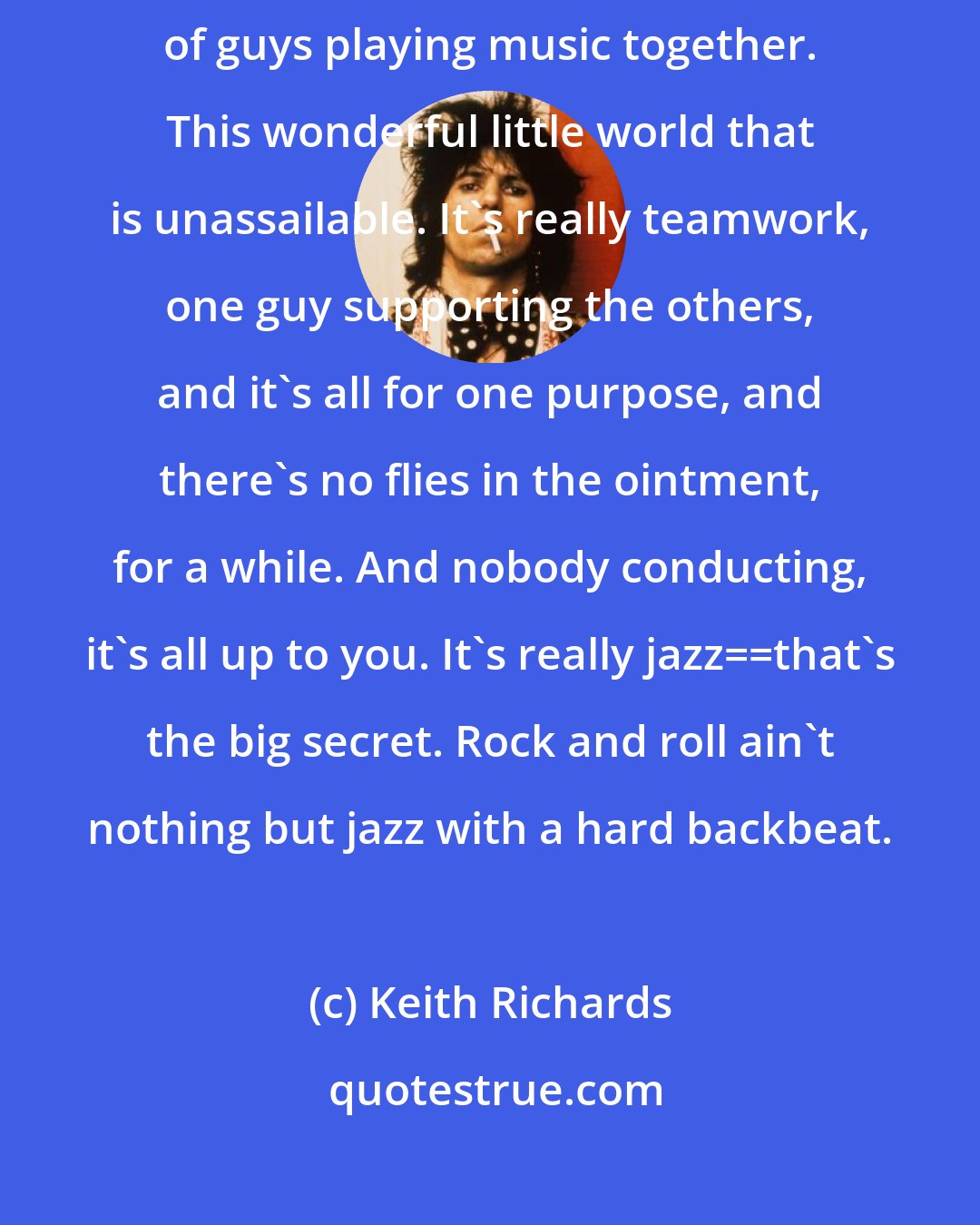 Keith Richards: There's something beautifully friendly and elevating about a bunch of guys playing music together. This wonderful little world that is unassailable. It's really teamwork, one guy supporting the others, and it's all for one purpose, and there's no flies in the ointment, for a while. And nobody conducting, it's all up to you. It's really jazz__that's the big secret. Rock and roll ain't nothing but jazz with a hard backbeat.