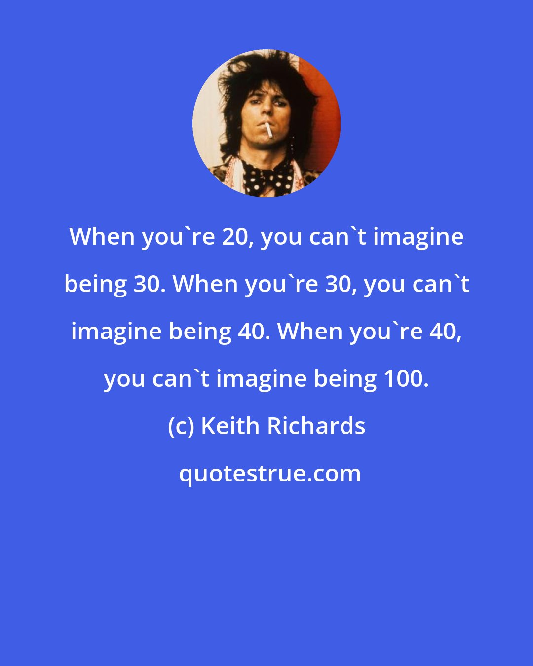 Keith Richards: When you're 20, you can't imagine being 30. When you're 30, you can't imagine being 40. When you're 40, you can't imagine being 100.