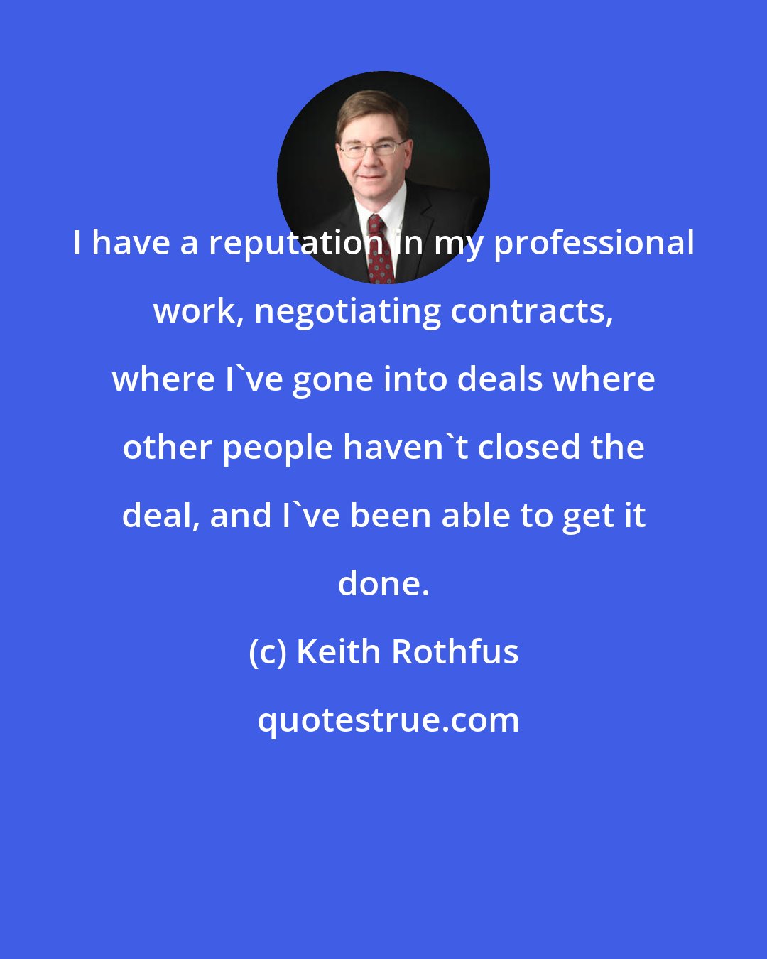 Keith Rothfus: I have a reputation in my professional work, negotiating contracts, where I've gone into deals where other people haven't closed the deal, and I've been able to get it done.