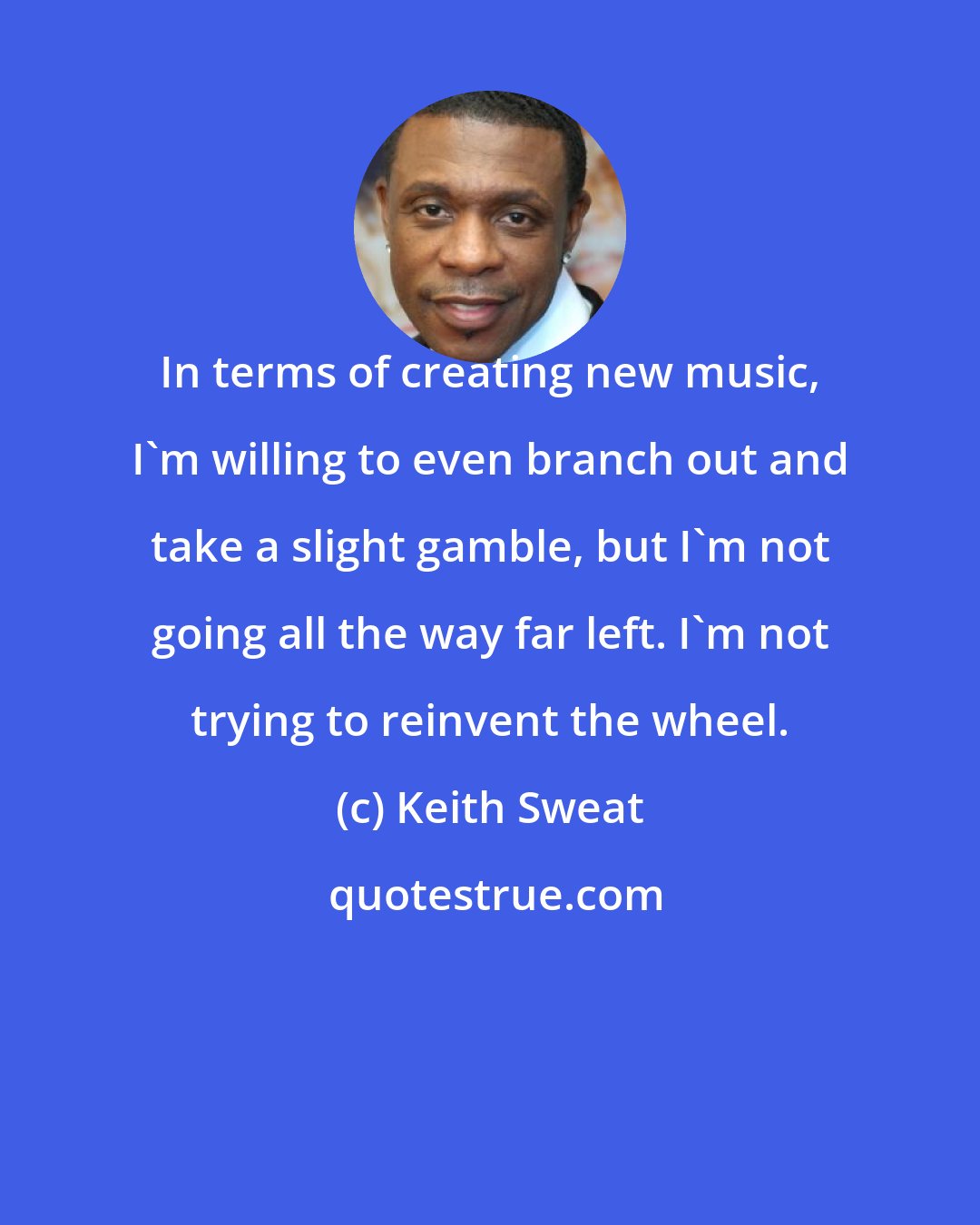 Keith Sweat: In terms of creating new music, I'm willing to even branch out and take a slight gamble, but I'm not going all the way far left. I'm not trying to reinvent the wheel.