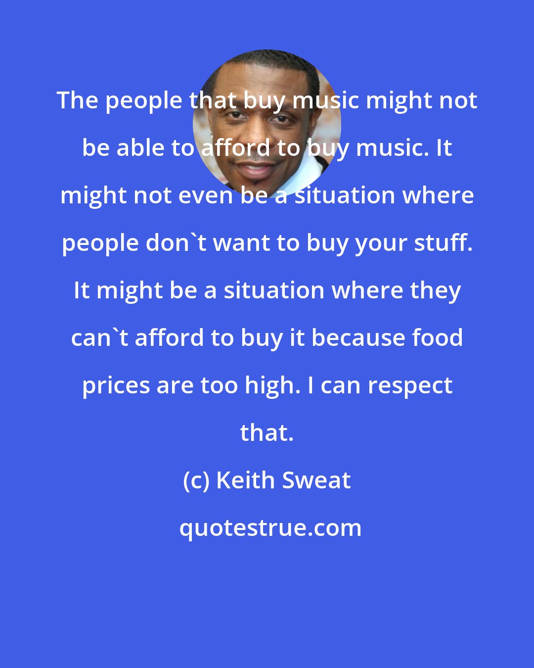 Keith Sweat: The people that buy music might not be able to afford to buy music. It might not even be a situation where people don't want to buy your stuff. It might be a situation where they can't afford to buy it because food prices are too high. I can respect that.