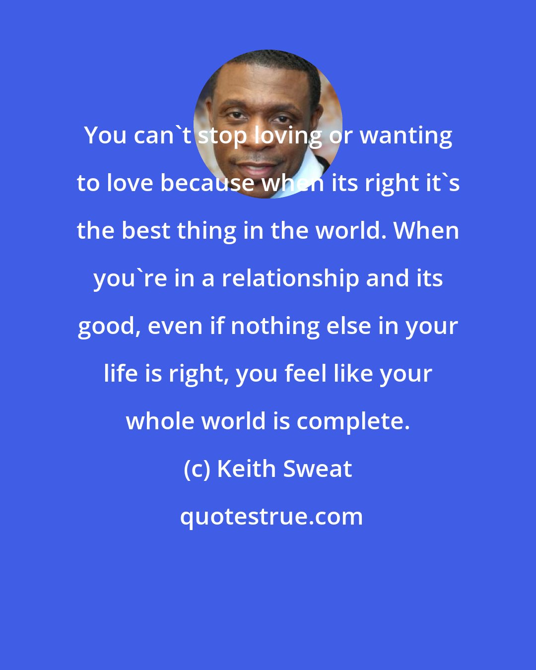 Keith Sweat: You can't stop loving or wanting to love because when its right it's the best thing in the world. When you're in a relationship and its good, even if nothing else in your life is right, you feel like your whole world is complete.