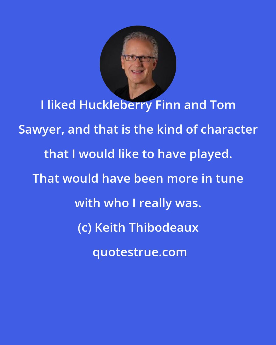 Keith Thibodeaux: I liked Huckleberry Finn and Tom Sawyer, and that is the kind of character that I would like to have played. That would have been more in tune with who I really was.