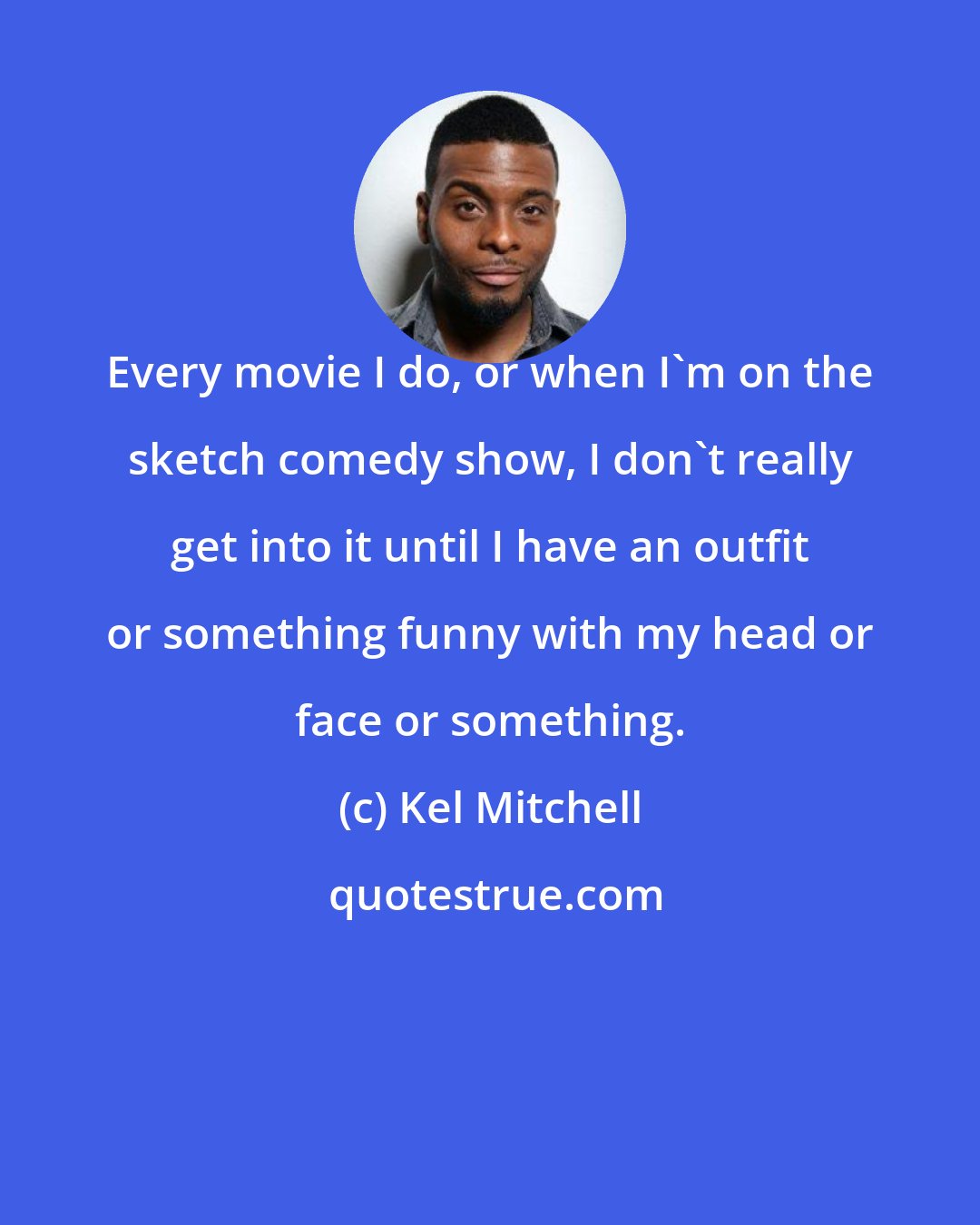 Kel Mitchell: Every movie I do, or when I'm on the sketch comedy show, I don't really get into it until I have an outfit or something funny with my head or face or something.