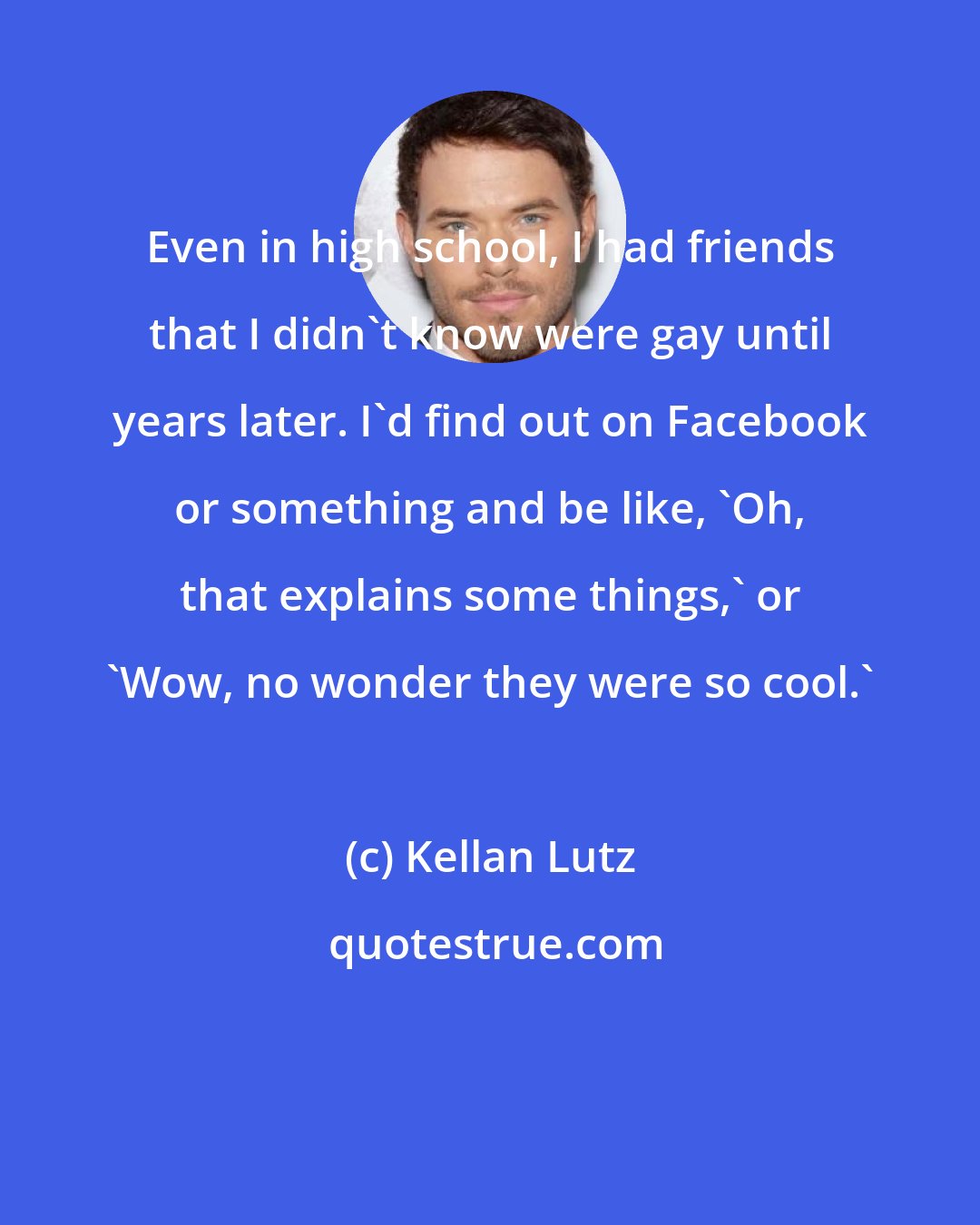Kellan Lutz: Even in high school, I had friends that I didn't know were gay until years later. I'd find out on Facebook or something and be like, 'Oh, that explains some things,' or 'Wow, no wonder they were so cool.'
