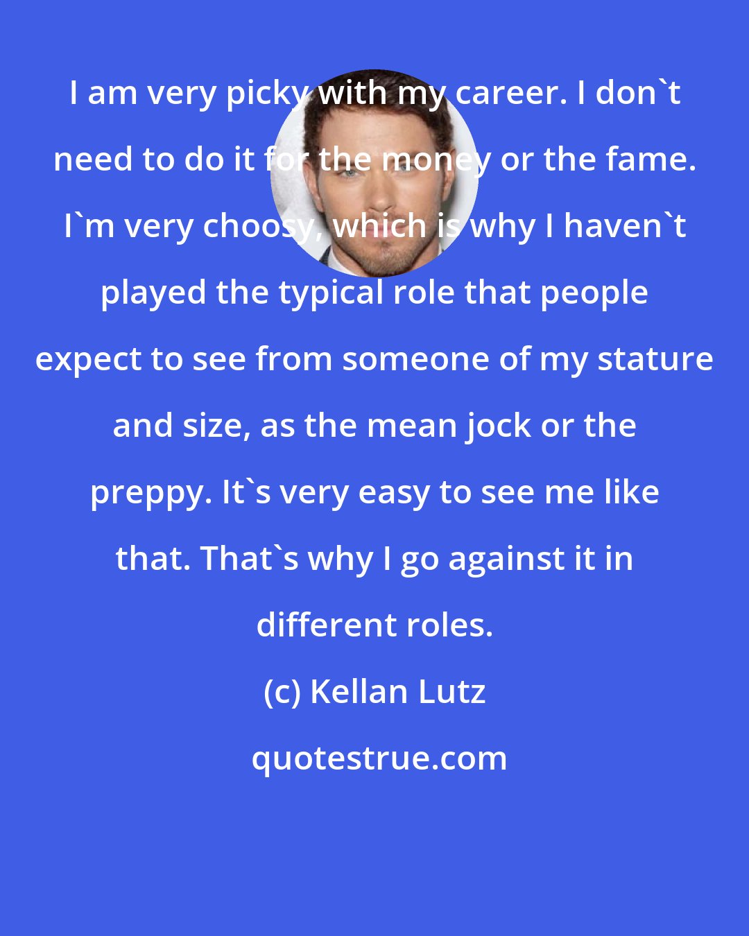 Kellan Lutz: I am very picky with my career. I don't need to do it for the money or the fame. I'm very choosy, which is why I haven't played the typical role that people expect to see from someone of my stature and size, as the mean jock or the preppy. It's very easy to see me like that. That's why I go against it in different roles.