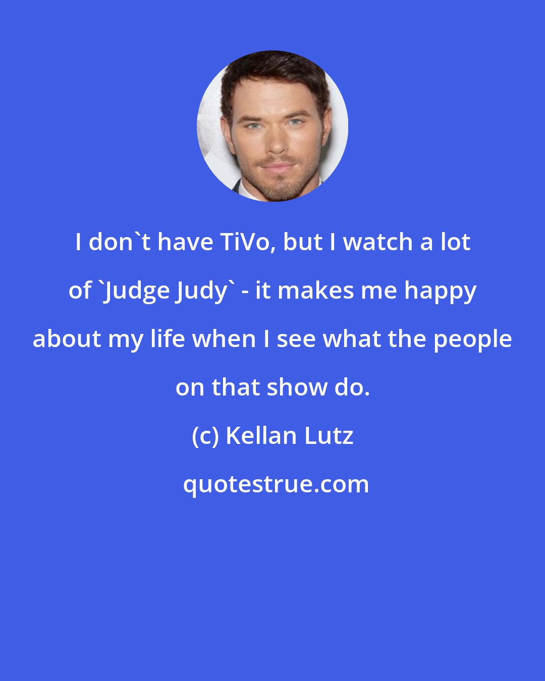 Kellan Lutz: I don't have TiVo, but I watch a lot of 'Judge Judy' - it makes me happy about my life when I see what the people on that show do.