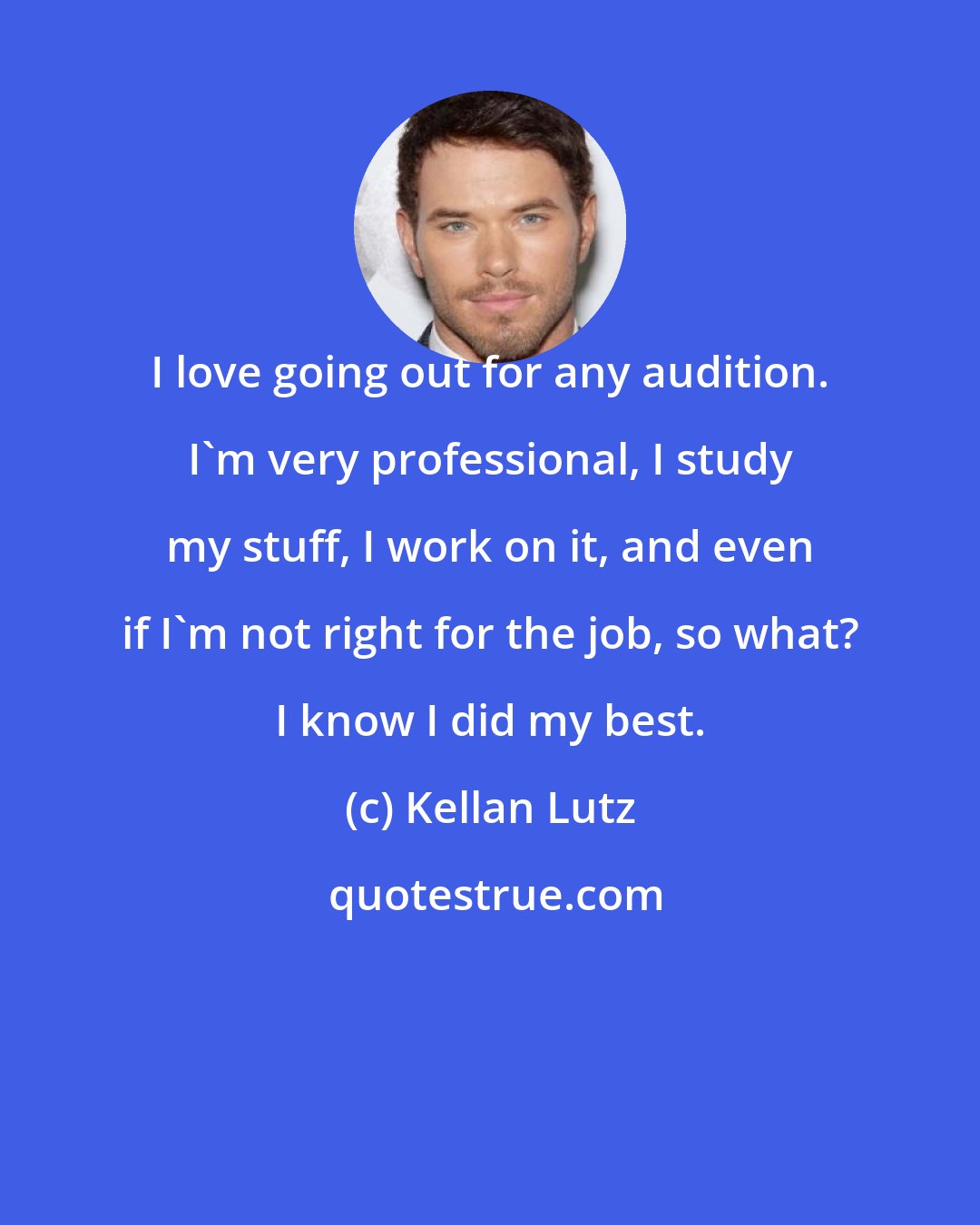 Kellan Lutz: I love going out for any audition. I'm very professional, I study my stuff, I work on it, and even if I'm not right for the job, so what? I know I did my best.