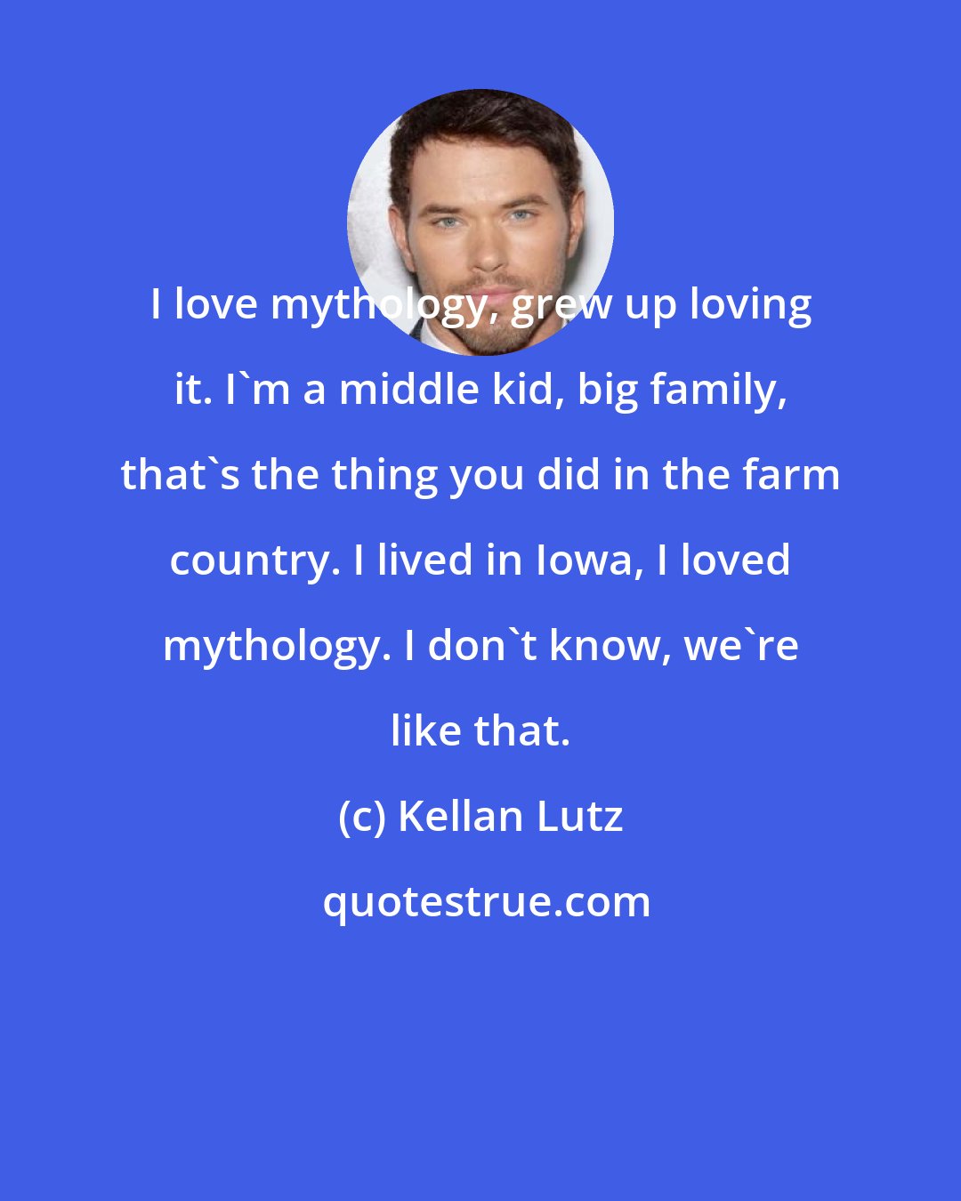 Kellan Lutz: I love mythology, grew up loving it. I'm a middle kid, big family, that's the thing you did in the farm country. I lived in Iowa, I loved mythology. I don't know, we're like that.