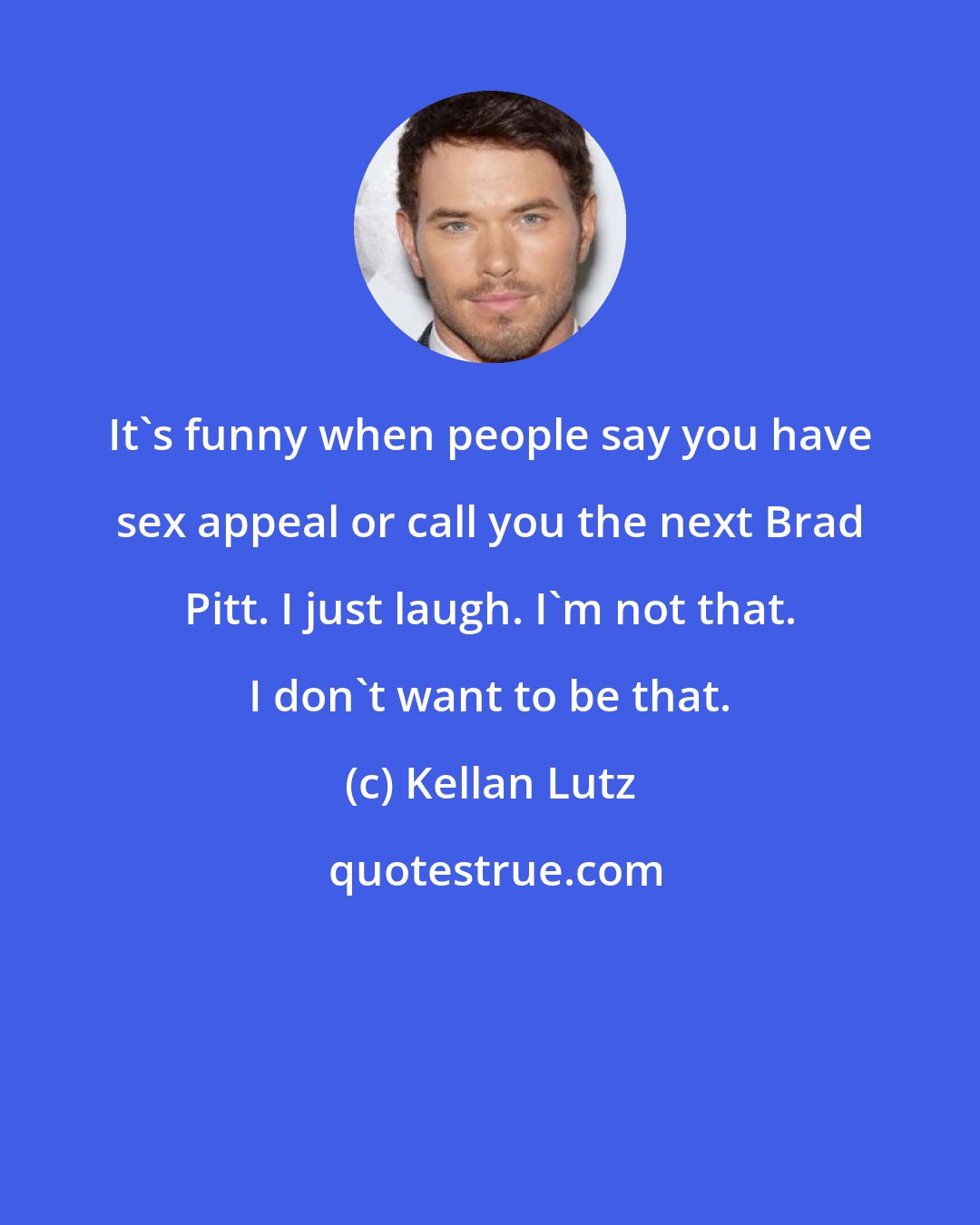 Kellan Lutz: It's funny when people say you have sex appeal or call you the next Brad Pitt. I just laugh. I'm not that. I don't want to be that.