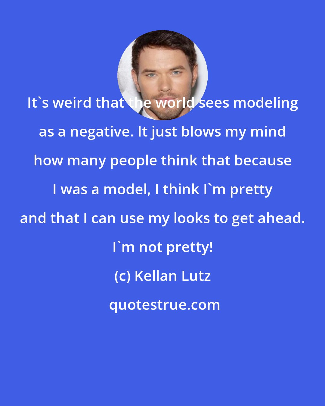 Kellan Lutz: It's weird that the world sees modeling as a negative. It just blows my mind how many people think that because I was a model, I think I'm pretty and that I can use my looks to get ahead. I'm not pretty!