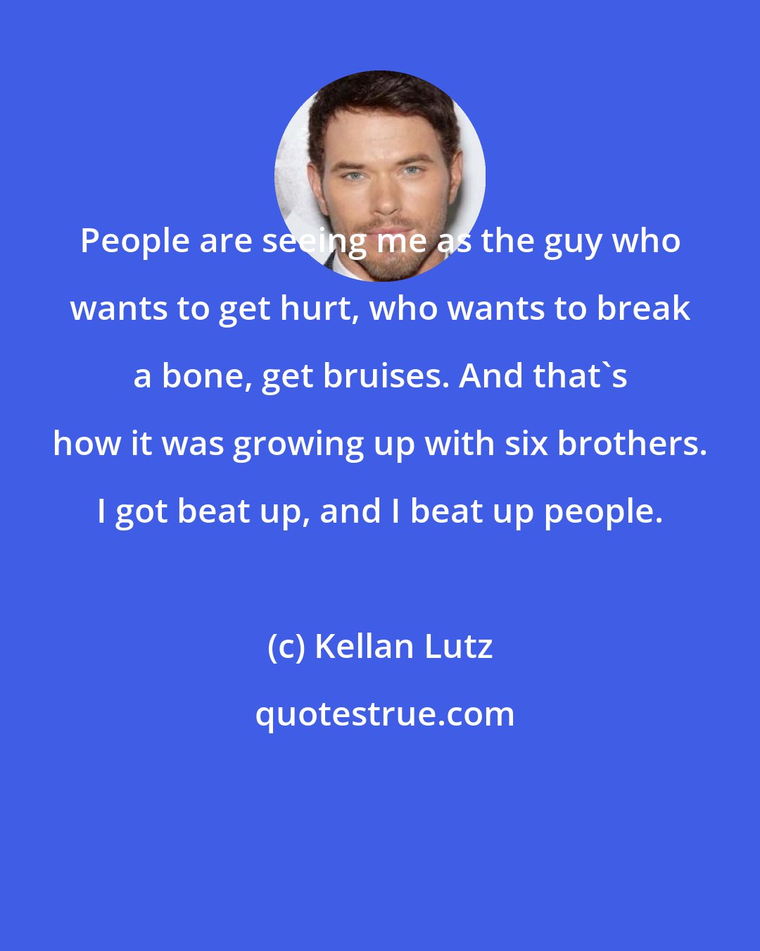 Kellan Lutz: People are seeing me as the guy who wants to get hurt, who wants to break a bone, get bruises. And that's how it was growing up with six brothers. I got beat up, and I beat up people.