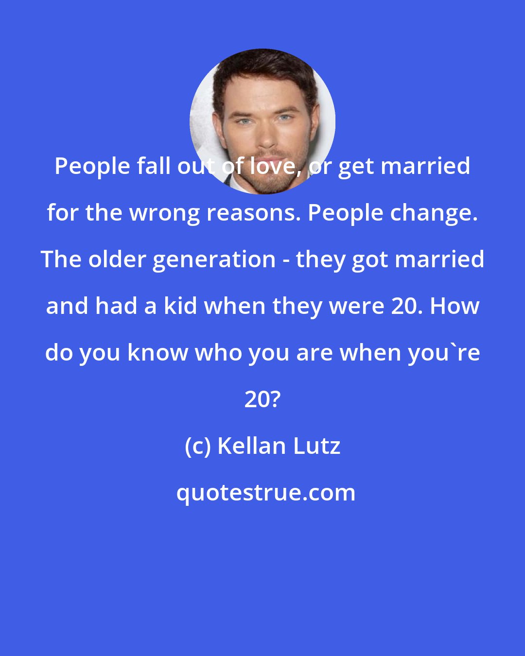 Kellan Lutz: People fall out of love, or get married for the wrong reasons. People change. The older generation - they got married and had a kid when they were 20. How do you know who you are when you're 20?