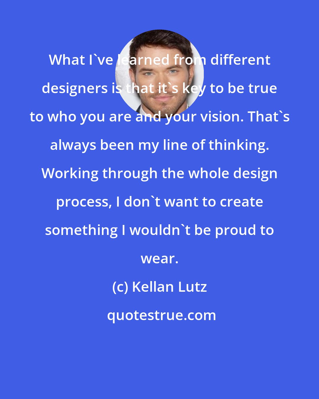 Kellan Lutz: What I've learned from different designers is that it's key to be true to who you are and your vision. That's always been my line of thinking. Working through the whole design process, I don't want to create something I wouldn't be proud to wear.