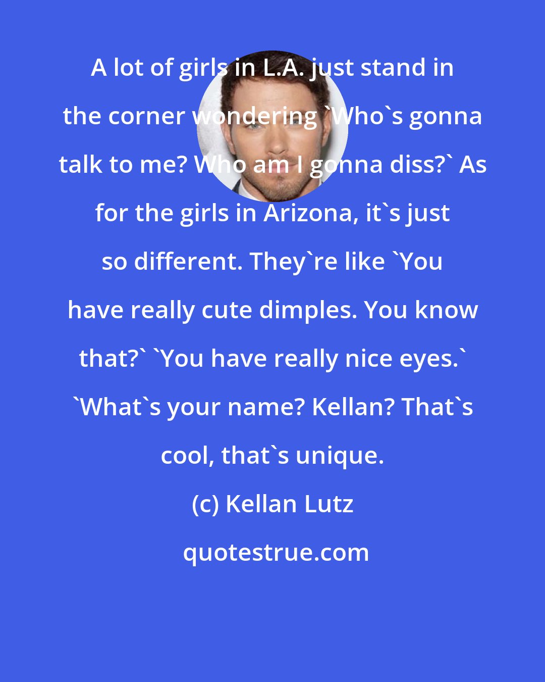 Kellan Lutz: A lot of girls in L.A. just stand in the corner wondering 'Who's gonna talk to me? Who am I gonna diss?' As for the girls in Arizona, it's just so different. They're like 'You have really cute dimples. You know that?' 'You have really nice eyes.' 'What's your name? Kellan? That's cool, that's unique.
