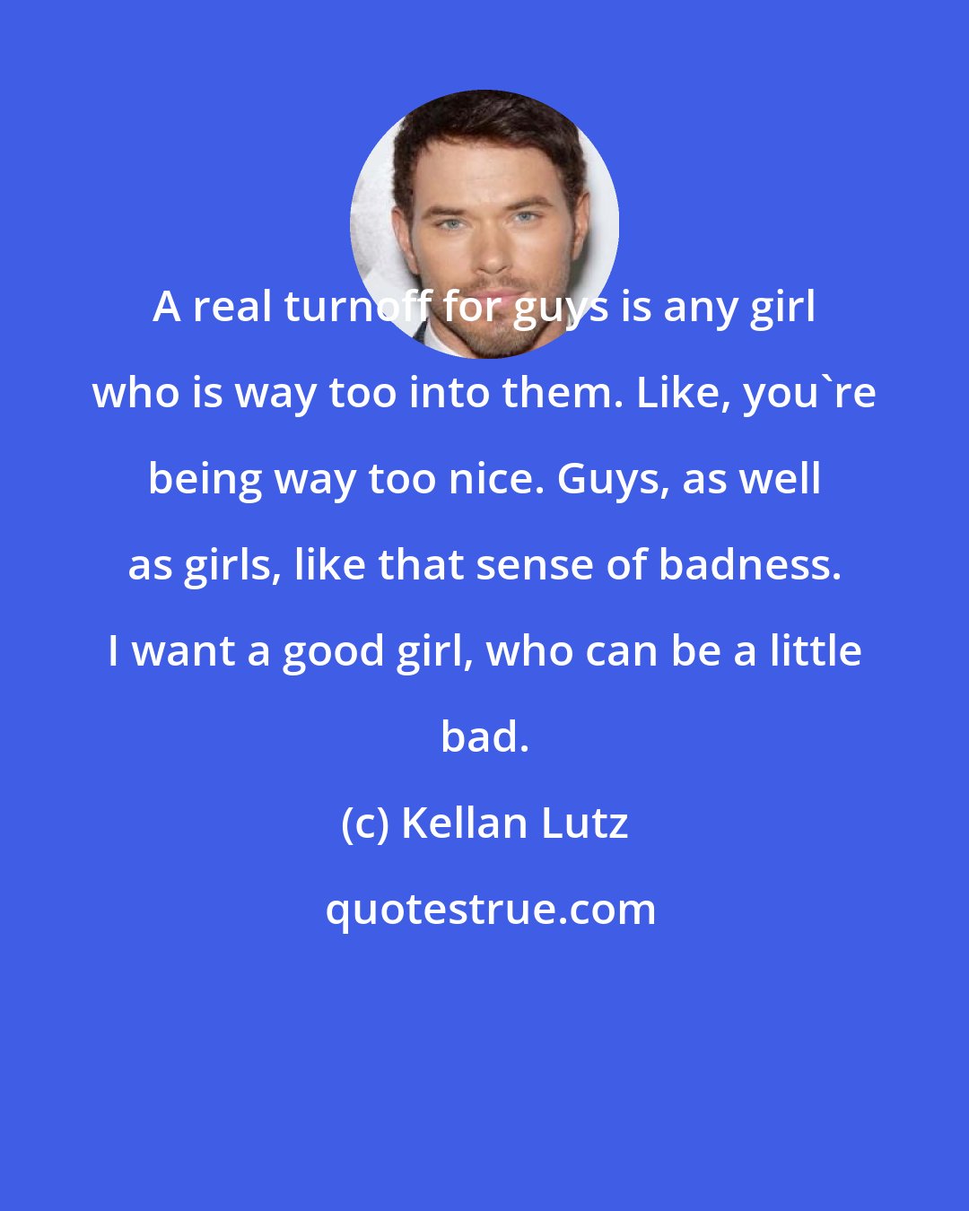 Kellan Lutz: A real turnoff for guys is any girl who is way too into them. Like, you`re being way too nice. Guys, as well as girls, like that sense of badness. I want a good girl, who can be a little bad.