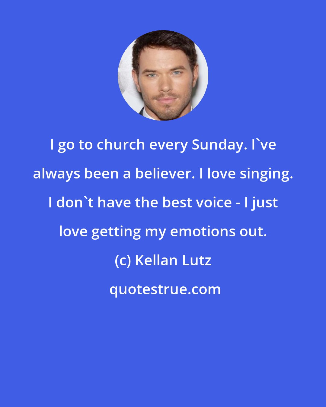 Kellan Lutz: I go to church every Sunday. I've always been a believer. I love singing. I don't have the best voice - I just love getting my emotions out.