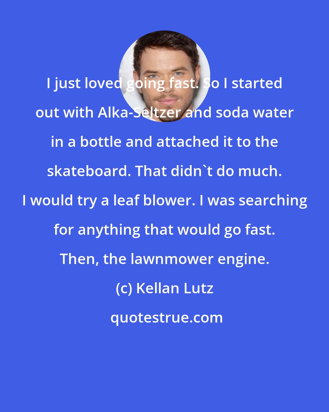 Kellan Lutz: I just loved going fast. So I started out with Alka-Seltzer and soda water in a bottle and attached it to the skateboard. That didn't do much. I would try a leaf blower. I was searching for anything that would go fast. Then, the lawnmower engine.