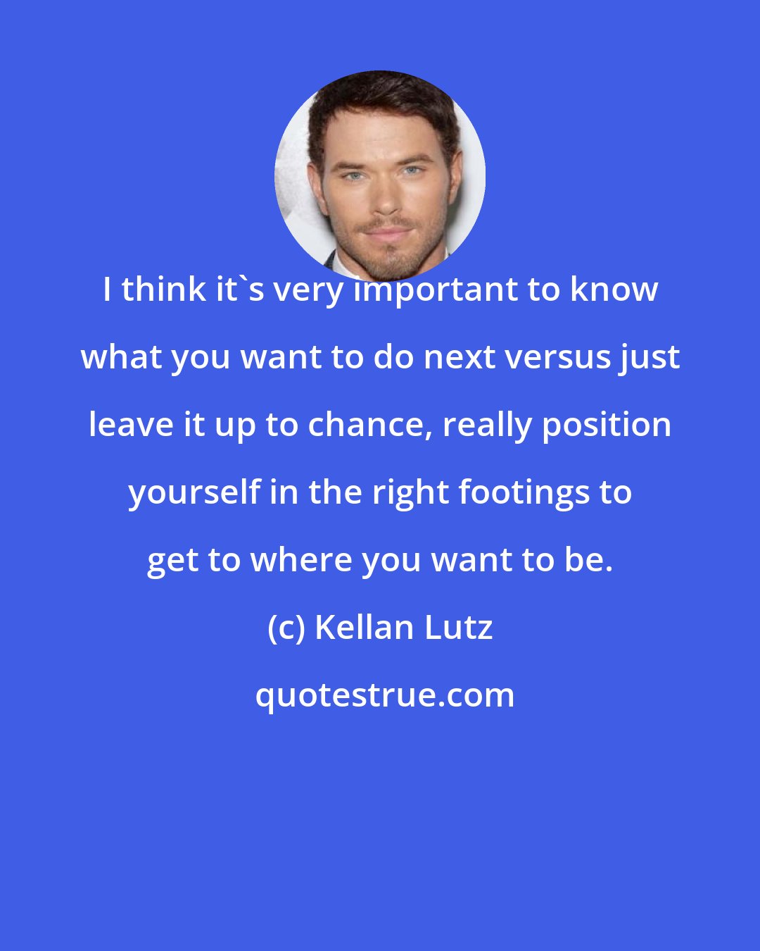 Kellan Lutz: I think it's very important to know what you want to do next versus just leave it up to chance, really position yourself in the right footings to get to where you want to be.