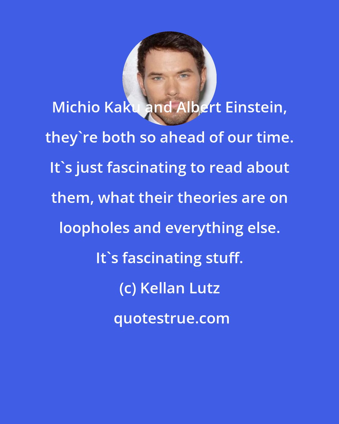 Kellan Lutz: Michio Kaku and Albert Einstein, they're both so ahead of our time. It's just fascinating to read about them, what their theories are on loopholes and everything else. It's fascinating stuff.