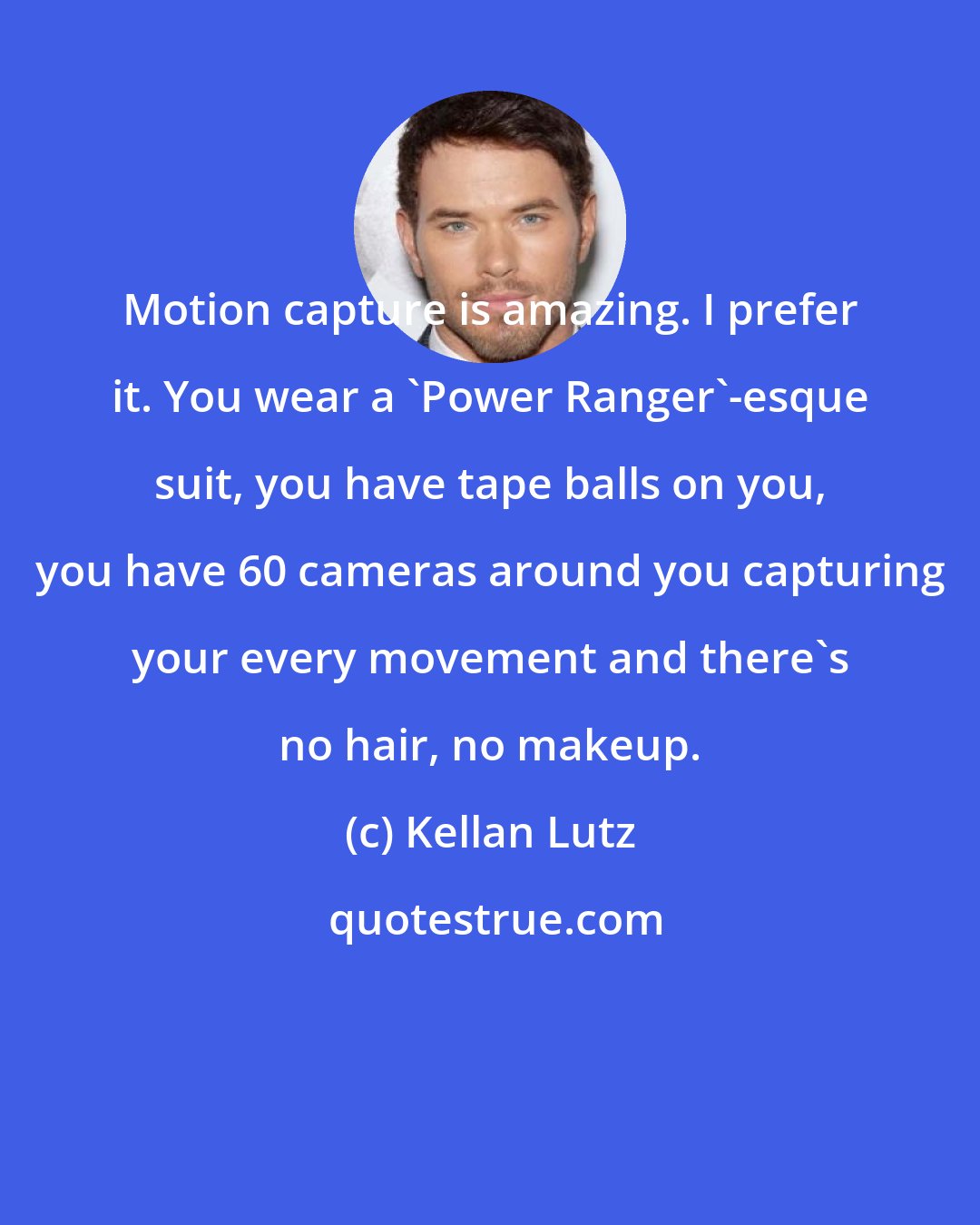 Kellan Lutz: Motion capture is amazing. I prefer it. You wear a 'Power Ranger'-esque suit, you have tape balls on you, you have 60 cameras around you capturing your every movement and there's no hair, no makeup.