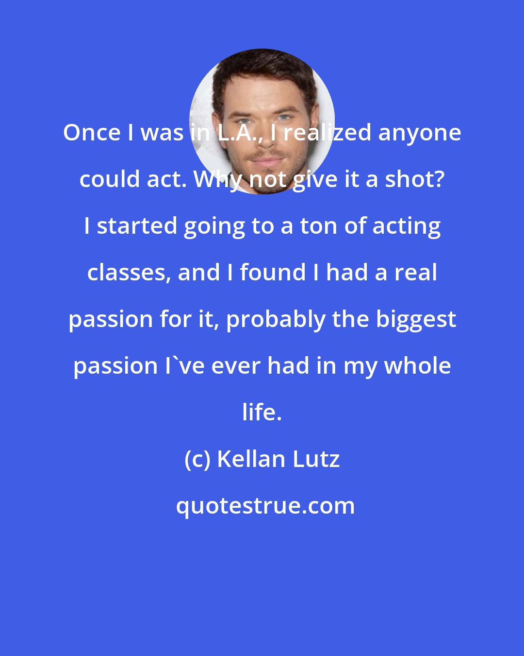 Kellan Lutz: Once I was in L.A., I realized anyone could act. Why not give it a shot? I started going to a ton of acting classes, and I found I had a real passion for it, probably the biggest passion I've ever had in my whole life.