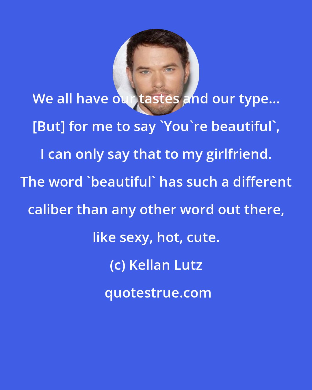 Kellan Lutz: We all have our tastes and our type... [But] for me to say 'You're beautiful', I can only say that to my girlfriend. The word 'beautiful' has such a different caliber than any other word out there, like sexy, hot, cute.