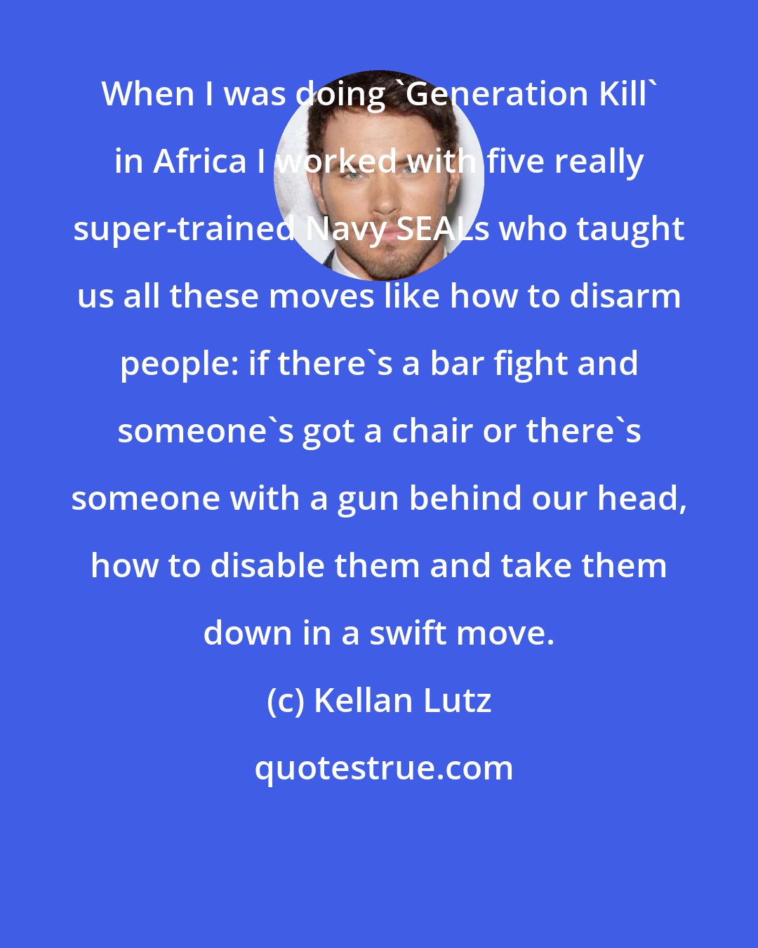 Kellan Lutz: When I was doing 'Generation Kill' in Africa I worked with five really super-trained Navy SEALs who taught us all these moves like how to disarm people: if there's a bar fight and someone's got a chair or there's someone with a gun behind our head, how to disable them and take them down in a swift move.