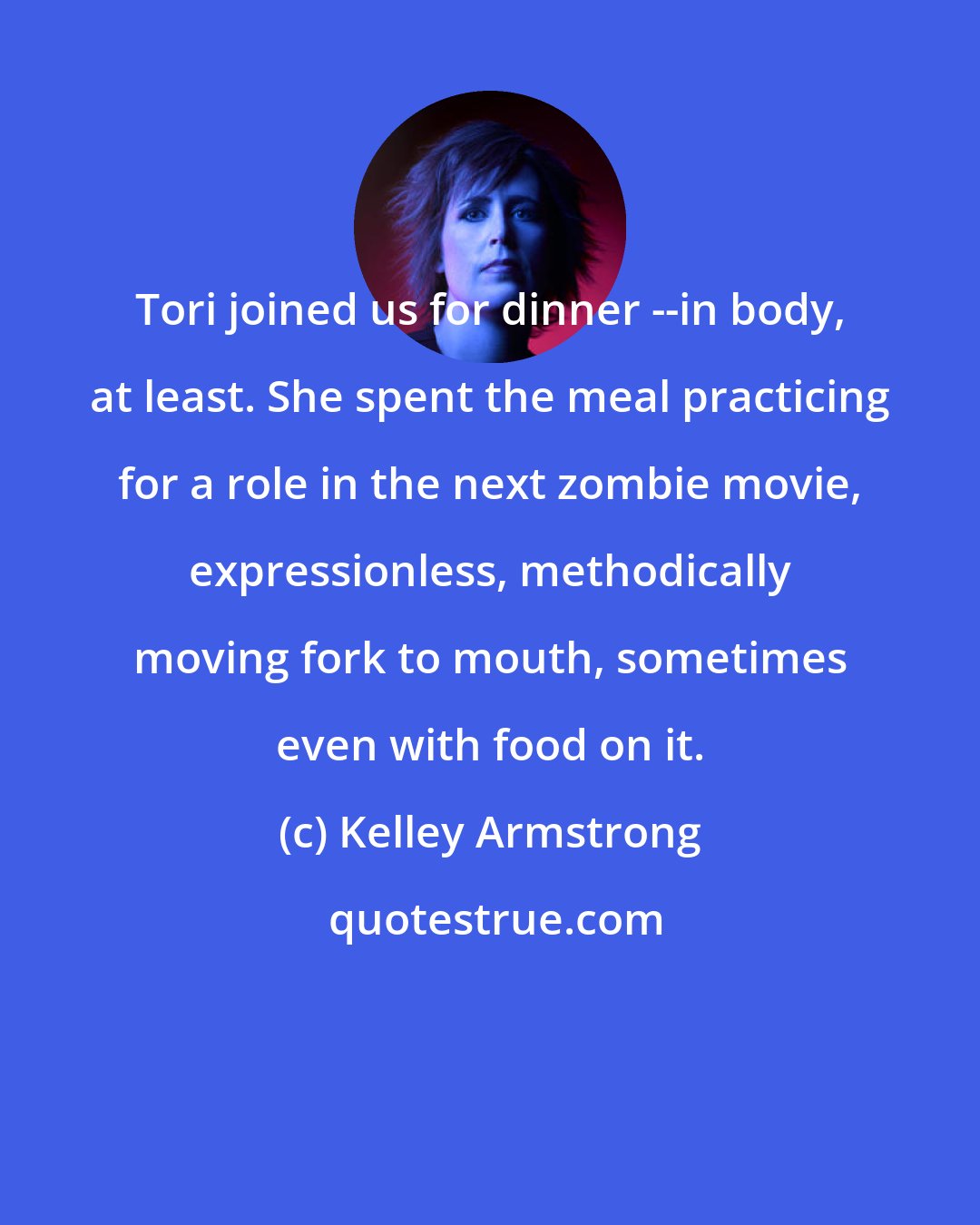 Kelley Armstrong: Tori joined us for dinner --in body, at least. She spent the meal practicing for a role in the next zombie movie, expressionless, methodically moving fork to mouth, sometimes even with food on it.