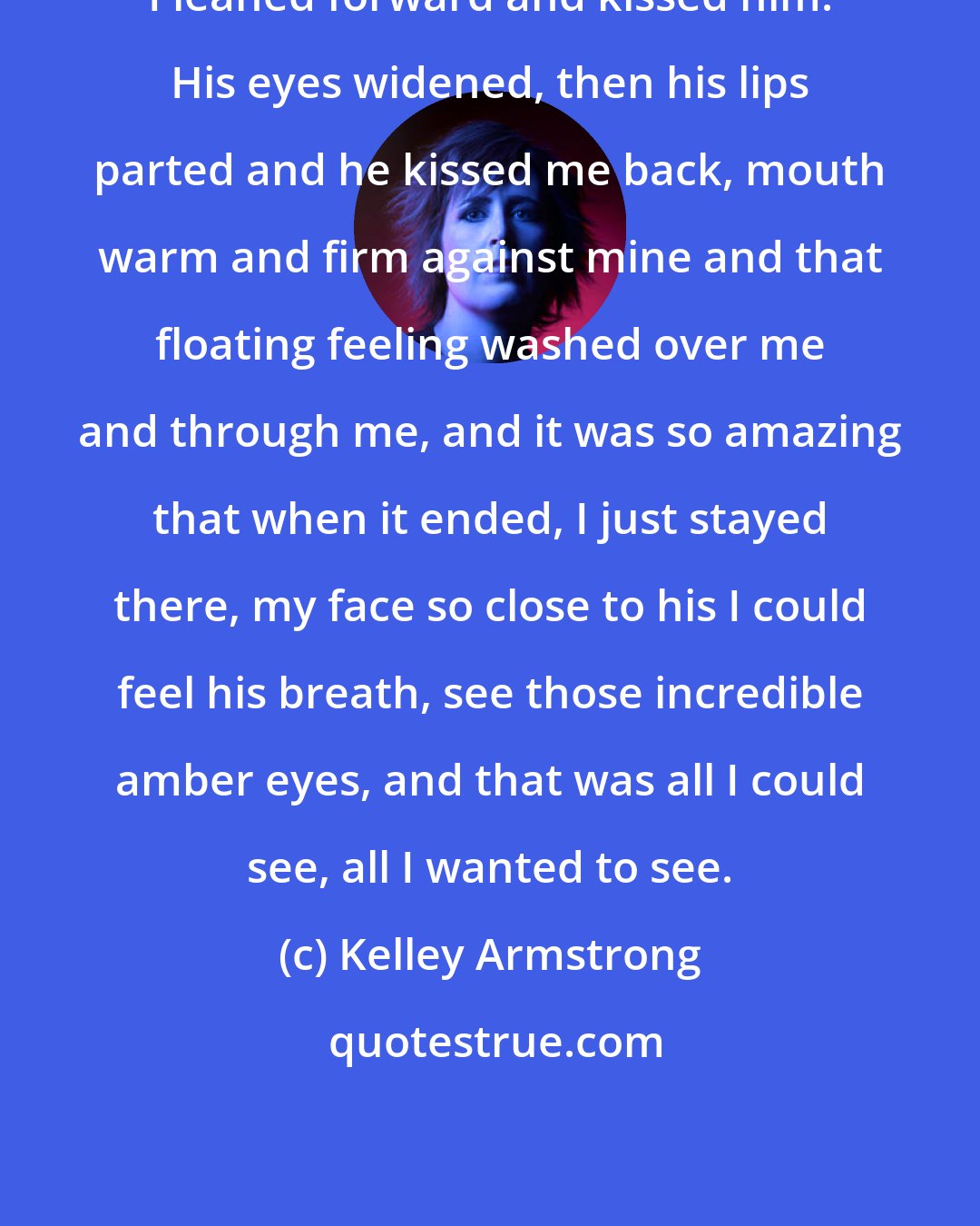 Kelley Armstrong: I leaned forward and kissed him. His eyes widened, then his lips parted and he kissed me back, mouth warm and firm against mine and that floating feeling washed over me and through me, and it was so amazing that when it ended, I just stayed there, my face so close to his I could feel his breath, see those incredible amber eyes, and that was all I could see, all I wanted to see.