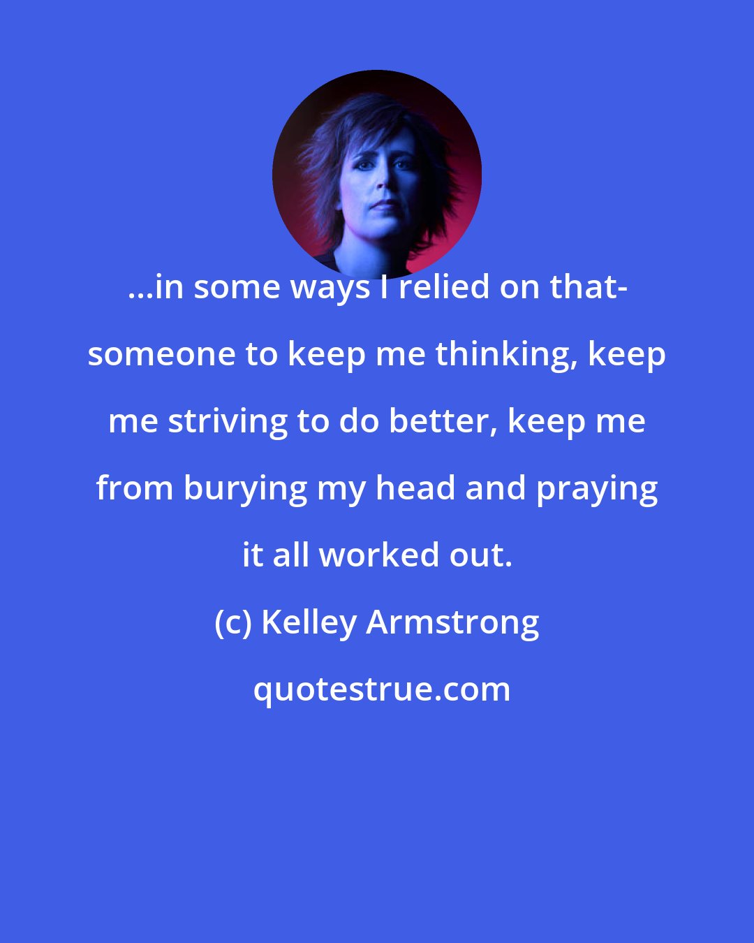 Kelley Armstrong: ...in some ways I relied on that- someone to keep me thinking, keep me striving to do better, keep me from burying my head and praying it all worked out.