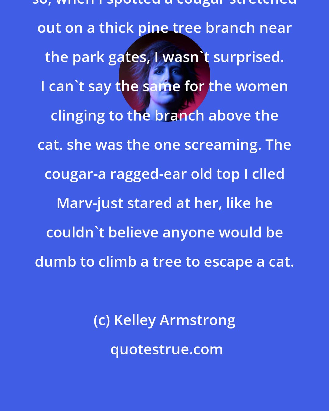 Kelley Armstrong: so, when I spotted a cougar stretched out on a thick pine tree branch near the park gates, I wasn't surprised. I can't say the same for the women clinging to the branch above the cat. she was the one screaming. The cougar-a ragged-ear old top I clled Marv-just stared at her, like he couldn't believe anyone would be dumb to climb a tree to escape a cat.