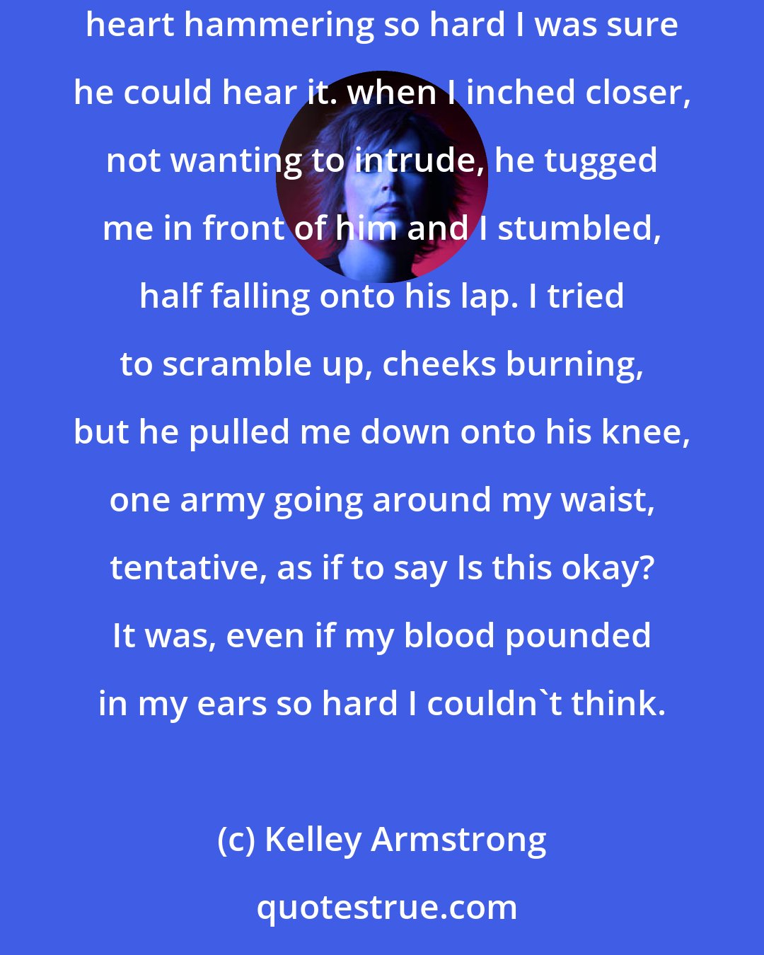 Kelley Armstrong: Still sitting, he reached out and pulled me toward him. We stayed there, looking at each other, his hand still wrapped in my shirt hem, my heart hammering so hard I was sure he could hear it. when I inched closer, not wanting to intrude, he tugged me in front of him and I stumbled, half falling onto his lap. I tried to scramble up, cheeks burning, but he pulled me down onto his knee, one army going around my waist, tentative, as if to say Is this okay? It was, even if my blood pounded in my ears so hard I couldn't think.