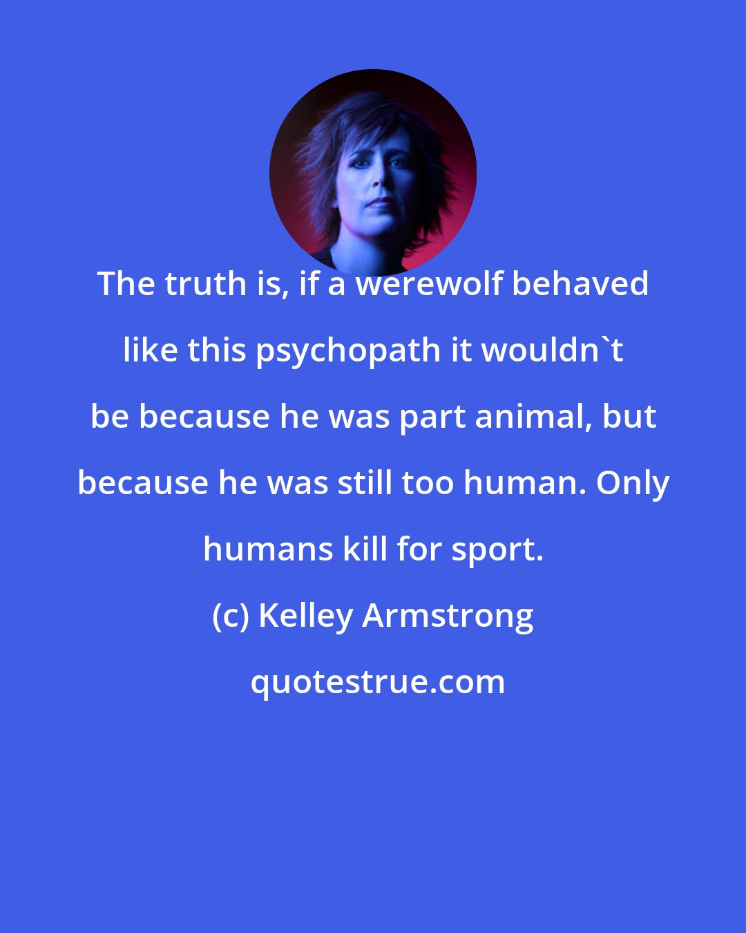 Kelley Armstrong: The truth is, if a werewolf behaved like this psychopath it wouldn't be because he was part animal, but because he was still too human. Only humans kill for sport.