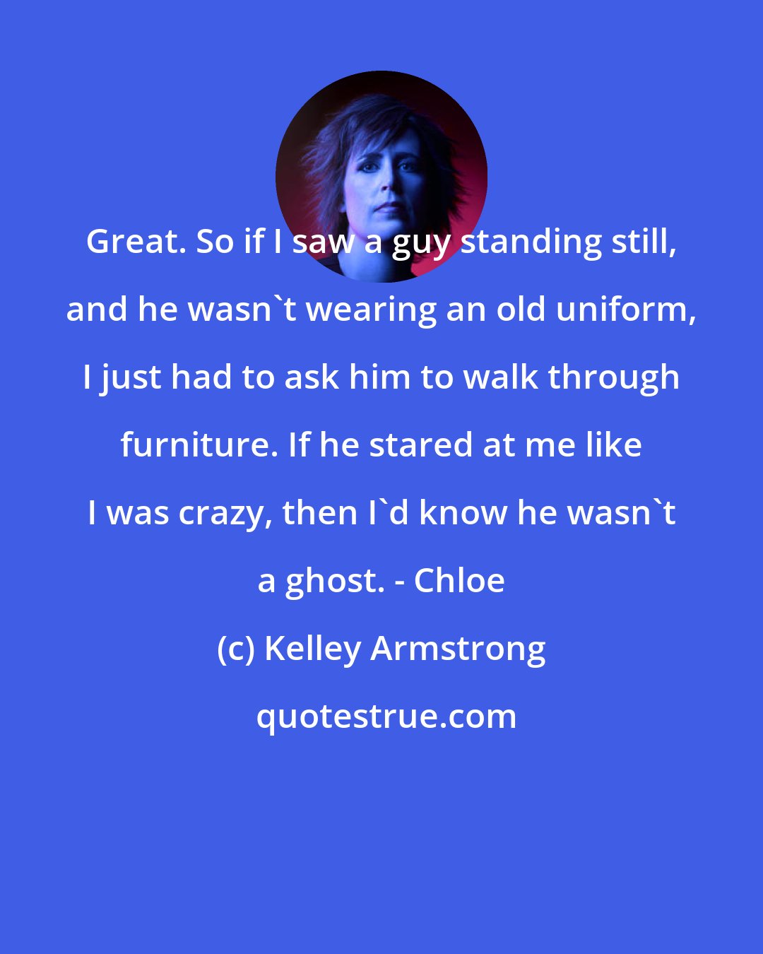 Kelley Armstrong: Great. So if I saw a guy standing still, and he wasn't wearing an old uniform, I just had to ask him to walk through furniture. If he stared at me like I was crazy, then I'd know he wasn't a ghost. - Chloe