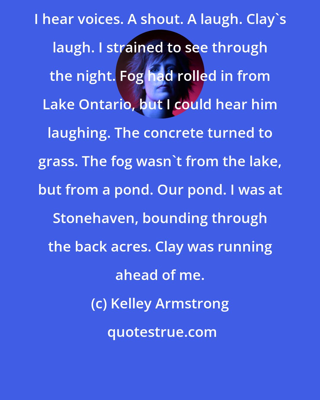 Kelley Armstrong: I hear voices. A shout. A laugh. Clay's laugh. I strained to see through the night. Fog had rolled in from Lake Ontario, but I could hear him laughing. The concrete turned to grass. The fog wasn't from the lake, but from a pond. Our pond. I was at Stonehaven, bounding through the back acres. Clay was running ahead of me.