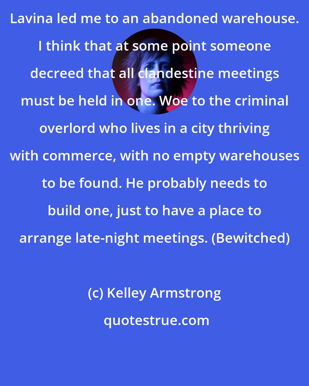 Kelley Armstrong: Lavina led me to an abandoned warehouse. I think that at some point someone decreed that all clandestine meetings must be held in one. Woe to the criminal overlord who lives in a city thriving with commerce, with no empty warehouses to be found. He probably needs to build one, just to have a place to arrange late-night meetings. (Bewitched)