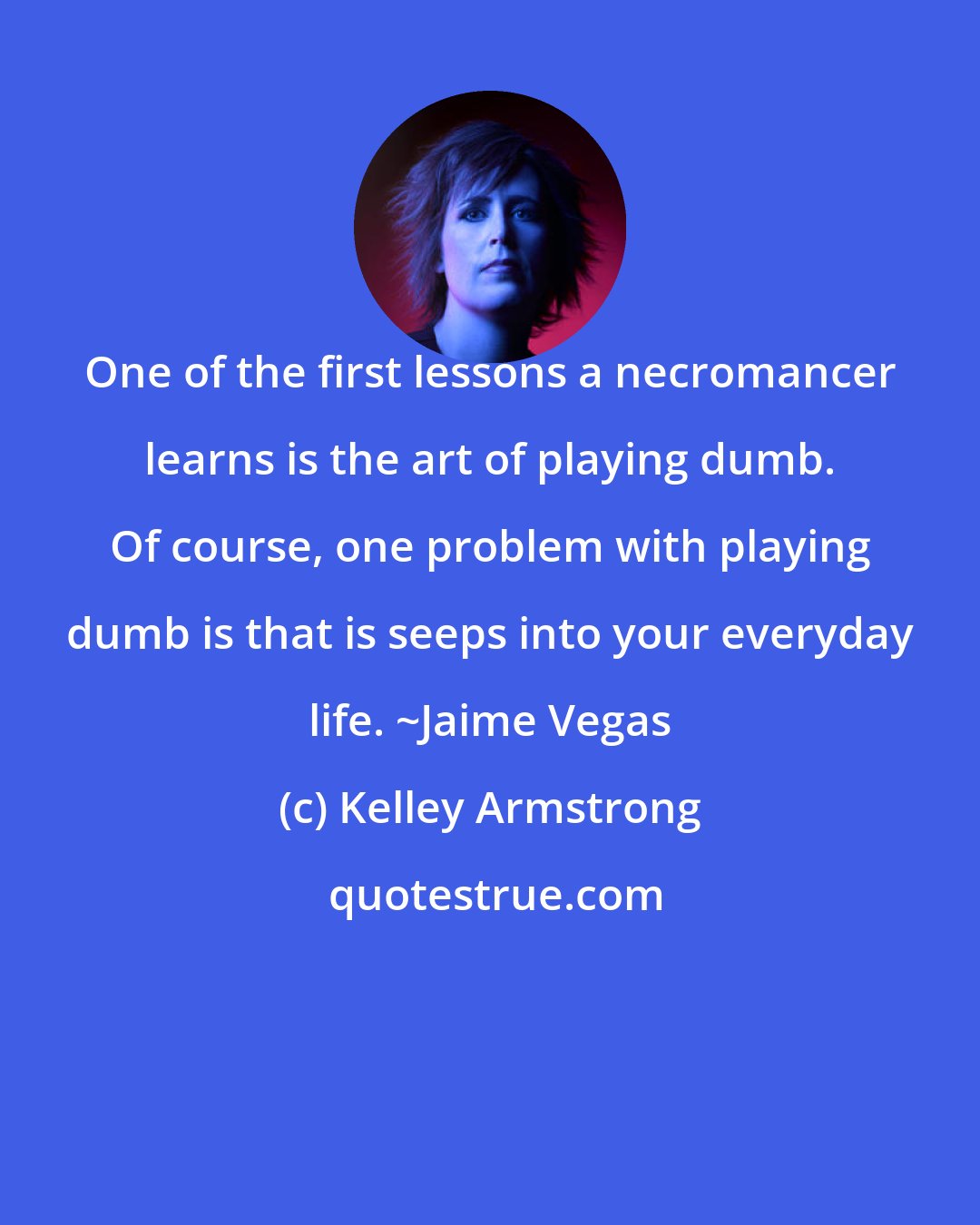 Kelley Armstrong: One of the first lessons a necromancer learns is the art of playing dumb. Of course, one problem with playing dumb is that is seeps into your everyday life. ~Jaime Vegas